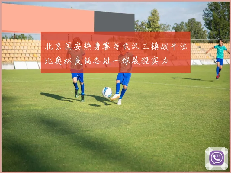 北京国安热身赛与武汉三镇战平法比奥林良铭各进一球展现实力
