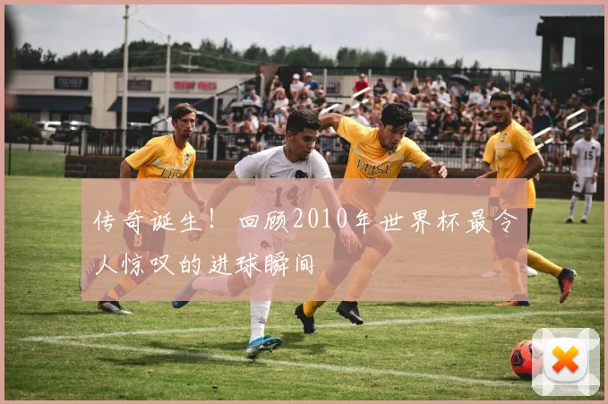 传奇诞生！回顾2010年世界杯最令人惊叹的进球瞬间
