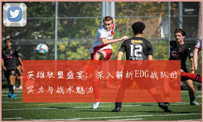英雄联盟盛宴：深入解析EDG战队的实力与战术魅力
