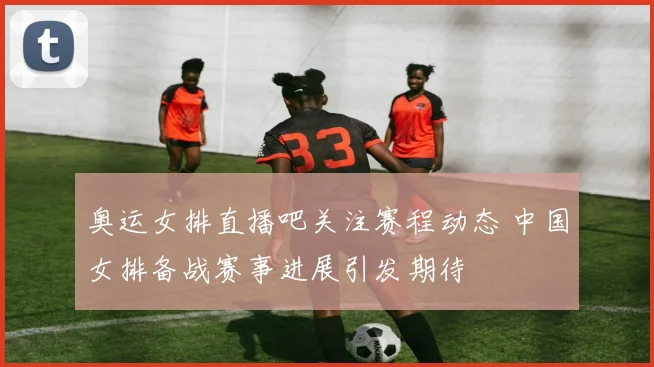 奥运女排直播吧关注赛程动态 中国女排备战赛事进展引发期待