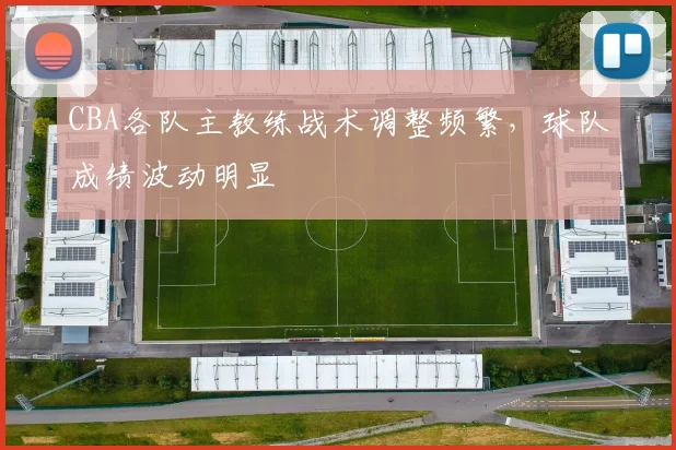 CBA各队主教练战术调整频繁，球队成绩波动明显