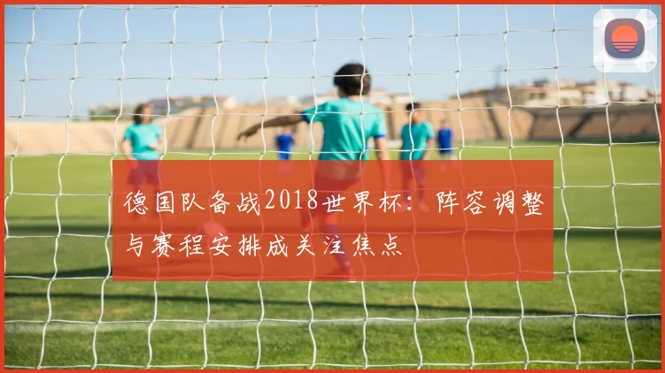 德国队备战2018世界杯：阵容调整与赛程安排成关注焦点