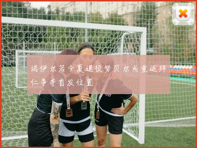 诺伊尔若今夏退役努贝尔或重返拜仁争夺首发位置