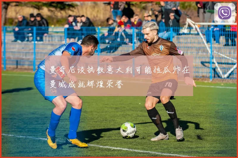 曼奇尼谈执教意大利可能性瓜帅在曼城成就辉煌荣誉